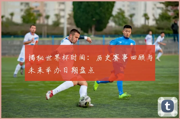 揭秘世界杯时间：历史赛事回顾与未来举办日期盘点