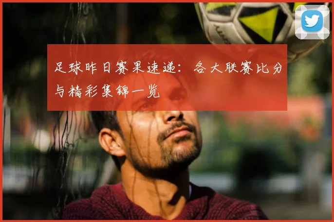足球昨日赛果速递:各大联赛比分与精彩集锦一览