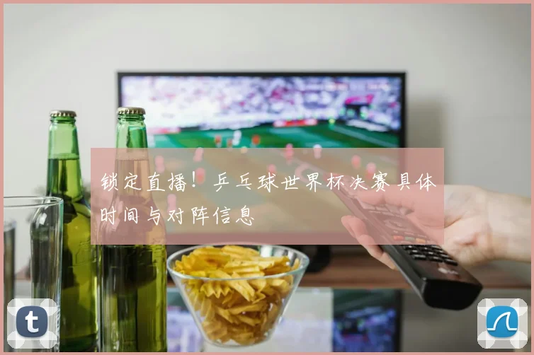 锁定直播！乒乓球世界杯决赛具体时间与对阵信息
